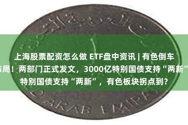 上海股票配资怎么做 ETF盘中资讯 | 有色倒车接人？内外资争先布局！两部门正式发文，3000亿特别国债支持“两新”，有色板块拐点到？