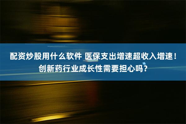 配资炒股用什么软件 医保支出增速超收入增速！创新药行业成长性需要担心吗？