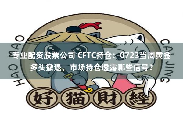 专业配资股票公司 CFTC持仓：0723当周黄金多头撤退，市场持仓透露哪些信号？