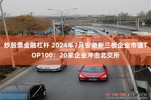 炒股票金融杠杆 2024年7月安徽新三板企业市值TOP100：20家企业冲击北交所