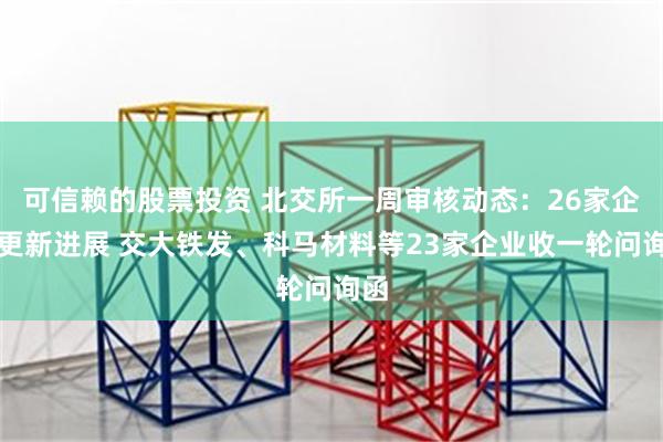 可信赖的股票投资 北交所一周审核动态：26家企业更新进展 交大铁发、科马材料等23家企业收一轮问询函