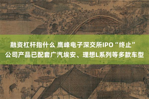 融资杠杆指什么 鹰峰电子深交所IPO“终止” 公司产品已配套广汽埃安、理想L系列等多款车型