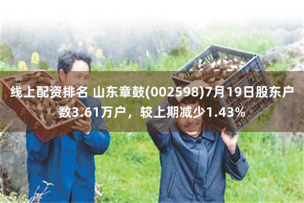 线上配资排名 山东章鼓(002598)7月19日股东户数3.61万户，较上期减少1.43%