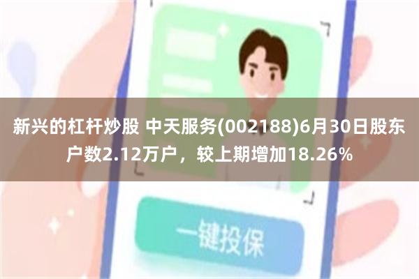 新兴的杠杆炒股 中天服务(002188)6月30日股东户数2.12万户，较上期增加18.26%