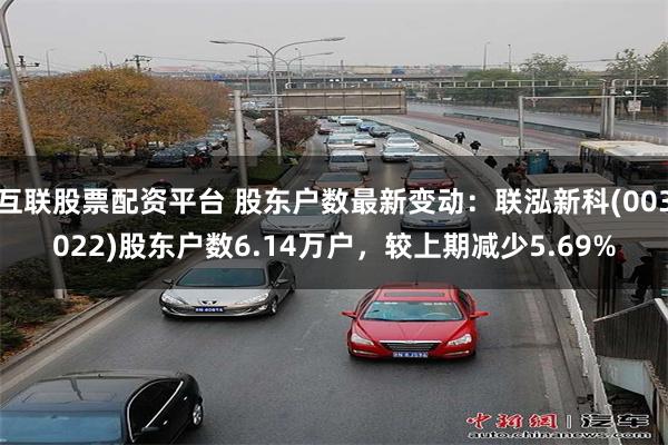 互联股票配资平台 股东户数最新变动：联泓新科(003022)股东户数6.14万户，较上期减少5.69%