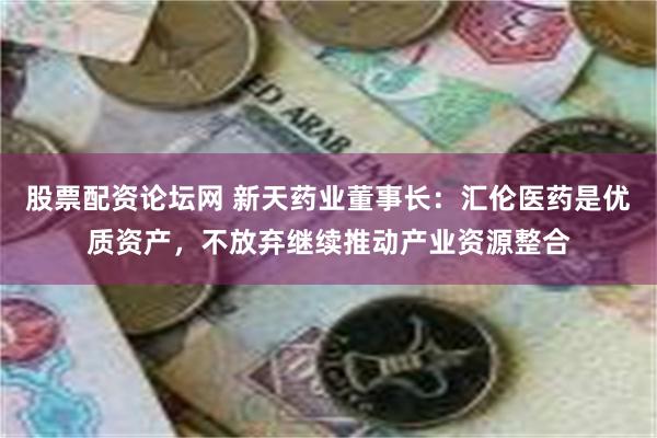 股票配资论坛网 新天药业董事长：汇伦医药是优质资产，不放弃继续推动产业资源整合