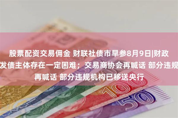 股票配资交易佣金 财联社债市早参8月9日|财政部：增加专项债发债主体存在一定困难；交易商协会再喊话 部分违规机构已移送央行