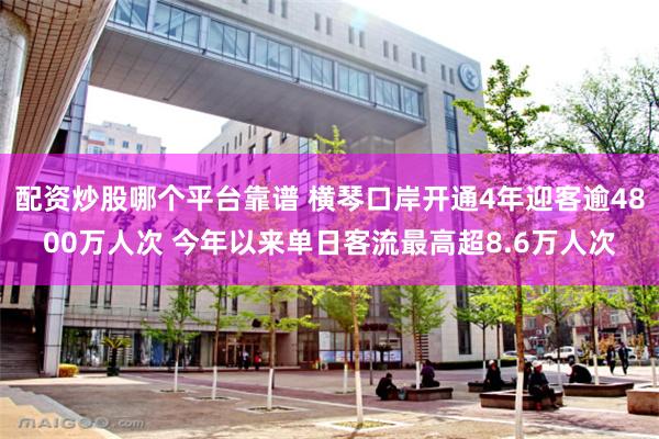 配资炒股哪个平台靠谱 横琴口岸开通4年迎客逾4800万人次 今年以来单日客流最高超8.6万人次