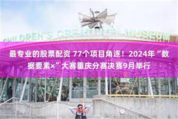 最专业的股票配资 77个项目角逐！2024年“数据要素×”大赛重庆分赛决赛9月举行