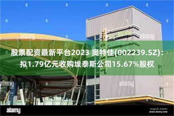 股票配资最新平台2023 奥特佳(002239.SZ)：拟1.79亿元收购埃泰斯公司15.67%股权