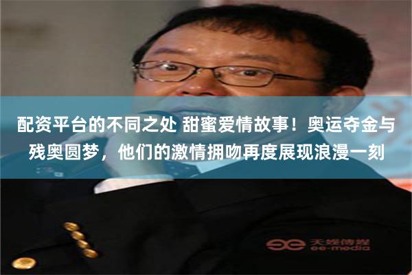 配资平台的不同之处 甜蜜爱情故事！奥运夺金与残奥圆梦，他们的激情拥吻再度展现浪漫一刻