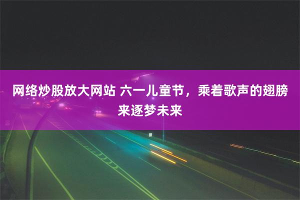 网络炒股放大网站 六一儿童节，乘着歌声的翅膀来逐梦未来