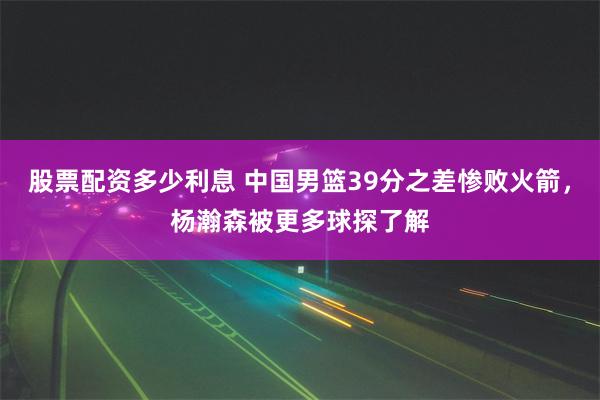 股票配资多少利息 中国男篮39分之差惨败火箭，杨瀚森被更多球探了解