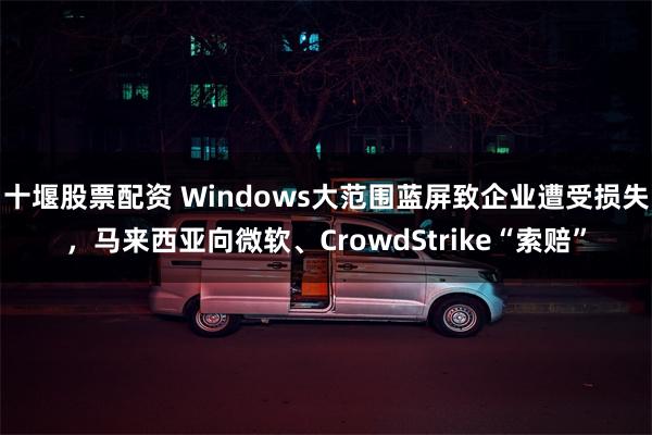 十堰股票配资 Windows大范围蓝屏致企业遭受损失，马来西亚向微软、CrowdStrike“索赔”