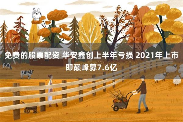 免费的股票配资 华安鑫创上半年亏损 2021年上市即巅峰募7.6亿