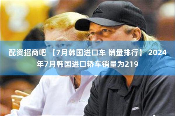 配资招商吧 【7月韩国进口车 销量排行】 2024年7月韩国进口轿车销量为219