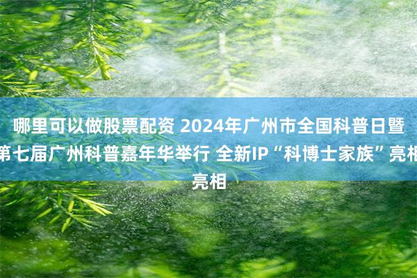 哪里可以做股票配资 2024年广州市全国科普日暨第七届广州科普嘉年华举行 全新IP“科博士家族”亮相