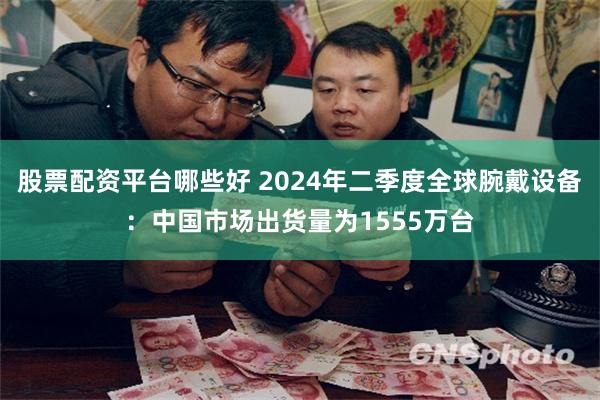 股票配资平台哪些好 2024年二季度全球腕戴设备：中国市场出货量为1555万台