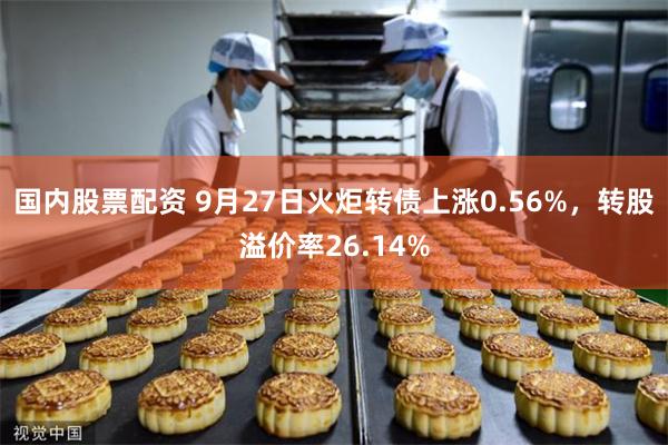 国内股票配资 9月27日火炬转债上涨0.56%，转股溢价率26.14%