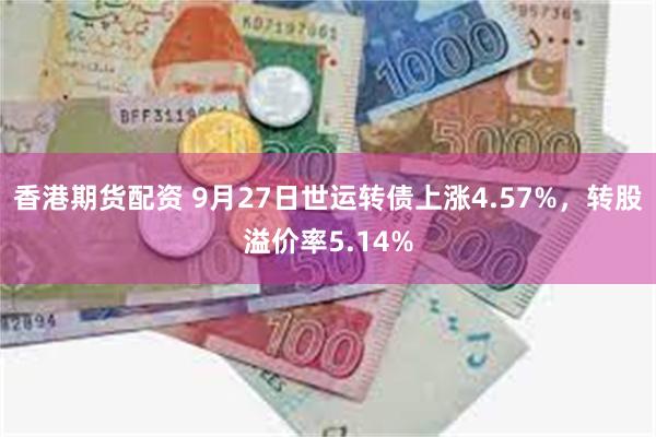 香港期货配资 9月27日世运转债上涨4.57%，转股溢价率5.14%