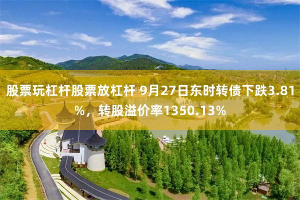 股票玩杠杆股票放杠杆 9月27日东时转债下跌3.81%，转股溢价率1350.13%