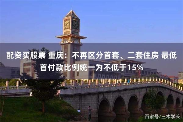 配资买股票 重庆：不再区分首套、二套住房 最低首付款比例统一为不低于15%