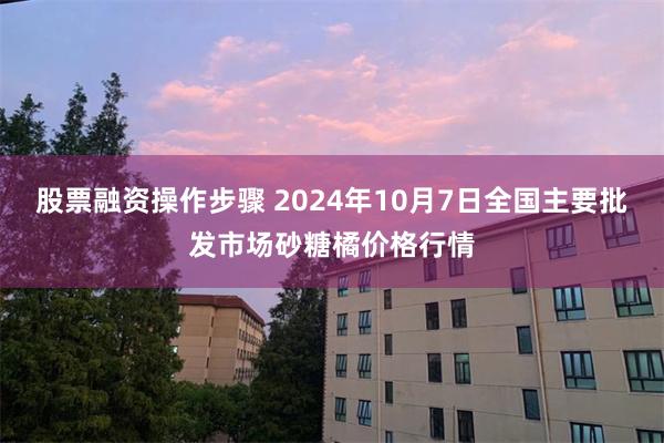 股票融资操作步骤 2024年10月7日全国主要批发市场砂糖橘价格行情