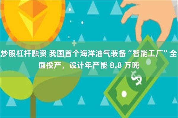 炒股杠杆融资 我国首个海洋油气装备“智能工厂”全面投产，设计年产能 8.8 万吨