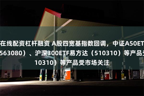 在线配资杠杆融资 A股四宽基指数回调，中证A50ETF易方达（563080）、沪深300ETF易方达（510310）等产品受市场关注