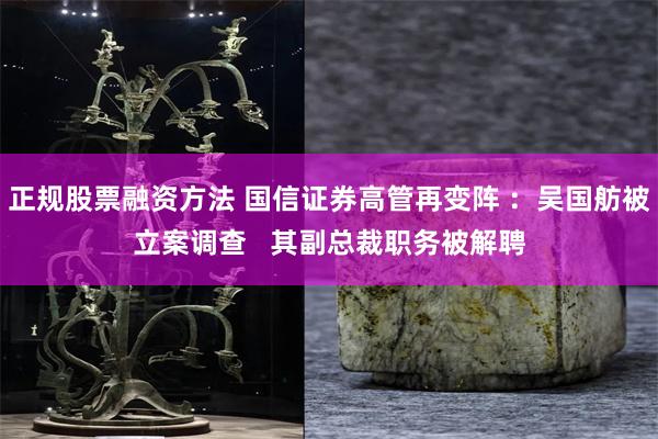 正规股票融资方法 国信证券高管再变阵 ：吴国舫被立案调查   其副总裁职务被解聘