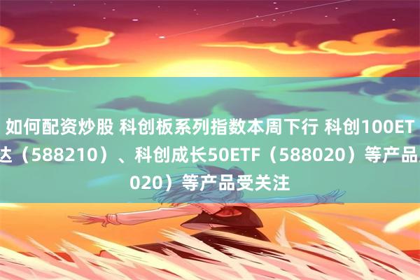 如何配资炒股 科创板系列指数本周下行 科创100ETF易方达（588210）、科创成长50ETF（588020）等产品受关注