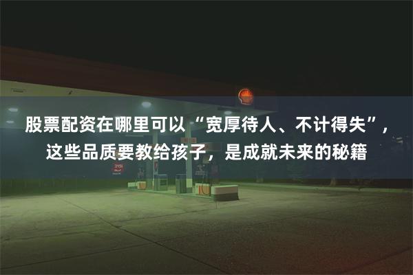 股票配资在哪里可以 “宽厚待人、不计得失”，这些品质要教给孩子，是成就未来的秘籍