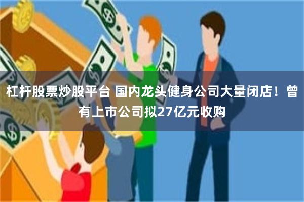 杠杆股票炒股平台 国内龙头健身公司大量闭店！曾有上市公司拟27亿元收购