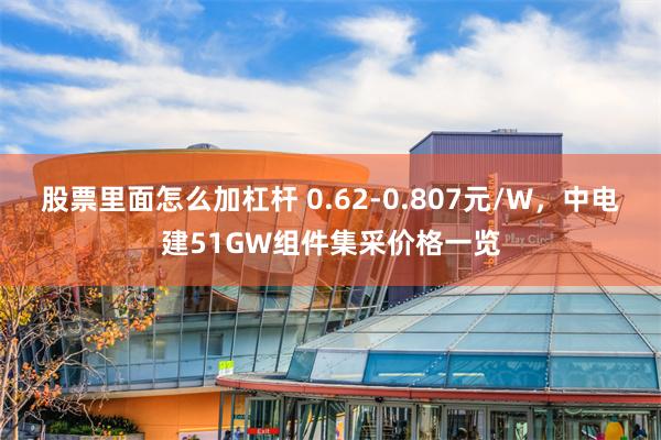 股票里面怎么加杠杆 0.62-0.807元/W，中电建51GW组件集采价格一览