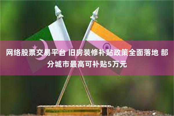 网络股票交易平台 旧房装修补贴政策全面落地 部分城市最高可补贴5万元