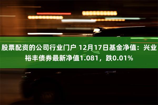 股票配资的公司行业门户 12月17日基金净值：兴业裕丰债券最新净值1.081，跌0.01%