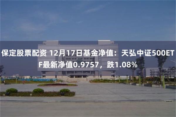 保定股票配资 12月17日基金净值：天弘中证500ETF最新净值0.9757，跌1.08%