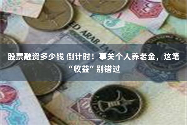 股票融资多少钱 倒计时！事关个人养老金，这笔“收益”别错过