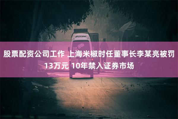 股票配资公司工作 上海米椒时任董事长李某亮被罚13万元 10年禁入证券市场