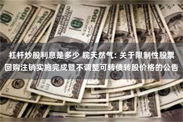 杠杆炒股利息是多少 皖天然气: 关于限制性股票回购注销实施完成暨不调整可转债转股价格的公告