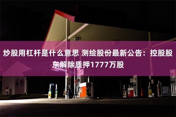 炒股用杠杆是什么意思 测绘股份最新公告：控股股东解除质押1777万股